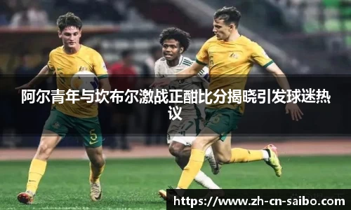 阿尔青年与坎布尔激战正酣比分揭晓引发球迷热议